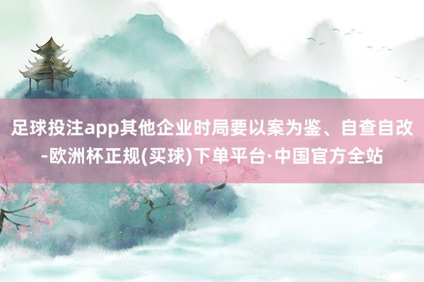 足球投注app其他企业时局要以案为鉴、自查自改-欧洲杯正规(买球)下单平台·中国官方全站
