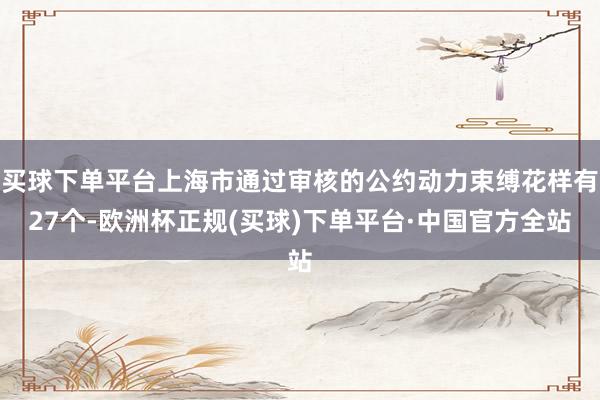 买球下单平台上海市通过审核的公约动力束缚花样有27个-欧洲杯正规(买球)下单平台·中国官方全站