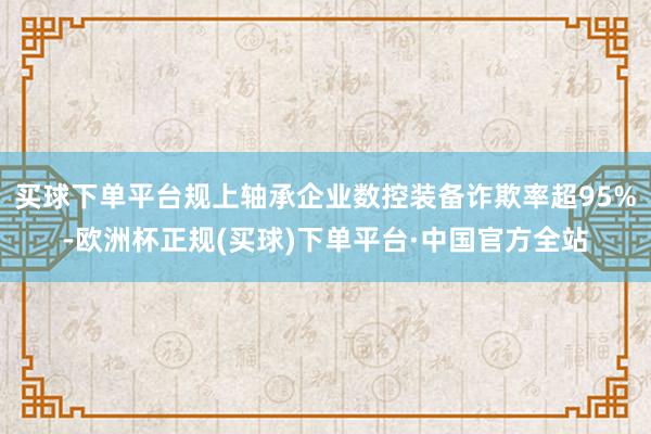 买球下单平台规上轴承企业数控装备诈欺率超95%-欧洲杯正规(买球)下单平台·中国官方全站