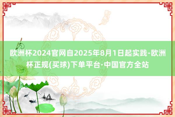 欧洲杯2024官网自2025年8月1日起实践-欧洲杯正规(买球)下单平台·中国官方全站