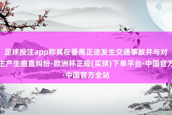 足球投注app称其在番禺正途发生交通事故并与对方车主产生曲直纠纷-欧洲杯正规(买球)下单平台·中国官方全站