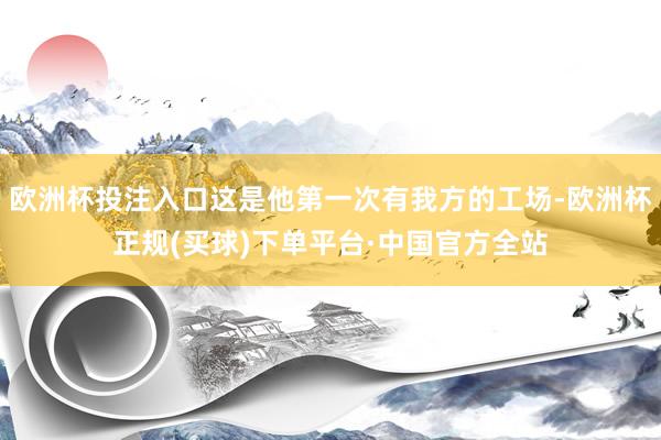 欧洲杯投注入口这是他第一次有我方的工场-欧洲杯正规(买球)下单平台·中国官方全站