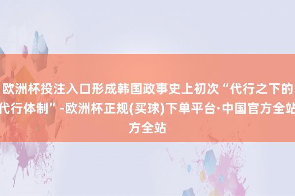 欧洲杯投注入口形成韩国政事史上初次“代行之下的代行体制”-欧洲杯正规(买球)下单平台·中国官方全站
