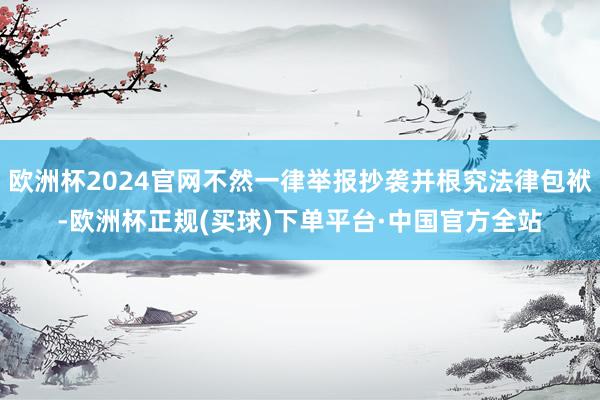 欧洲杯2024官网不然一律举报抄袭并根究法律包袱-欧洲杯正规(买球)下单平台·中国官方全站