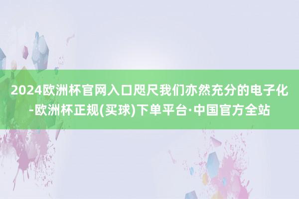 2024欧洲杯官网入口　　咫尺我们亦然充分的电子化-欧洲杯正规(买球)下单平台·中国官方全站