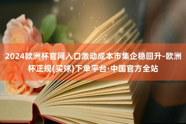 2024欧洲杯官网入口激动成本市集企稳回升-欧洲杯正规(买球)下单平台·中国官方全站