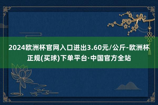 2024欧洲杯官网入口进出3.60元/公斤-欧洲杯正规(买球)下单平台·中国官方全站