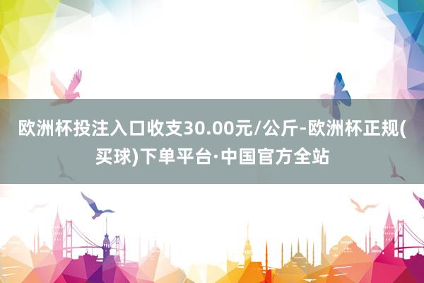 欧洲杯投注入口收支30.00元/公斤-欧洲杯正规(买球)下单平台·中国官方全站