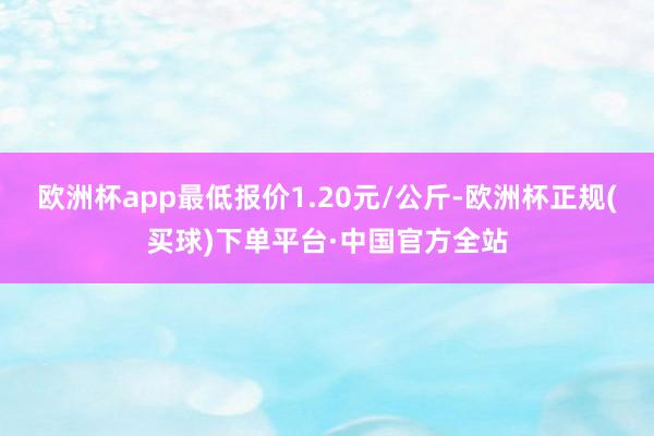 欧洲杯app最低报价1.20元/公斤-欧洲杯正规(买球)下单平台·中国官方全站