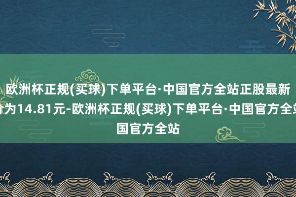 欧洲杯正规(买球)下单平台·中国官方全站正股最新价为14.81元-欧洲杯正规(买球)下单平台·中国官方全站