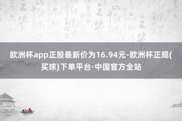欧洲杯app正股最新价为16.94元-欧洲杯正规(买球)下单平台·中国官方全站