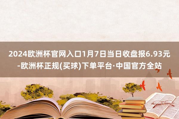 2024欧洲杯官网入口1月7日当日收盘报6.93元-欧洲杯正规(买球)下单平台·中国官方全站