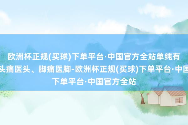 欧洲杯正规(买球)下单平台·中国官方全站单纯有案查案、头痛医头、脚痛医脚-欧洲杯正规(买球)下单平台·中国官方全站