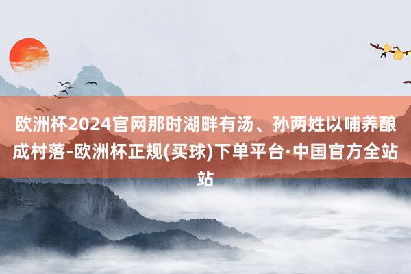欧洲杯2024官网那时湖畔有汤、孙两姓以哺养酿成村落-欧洲杯正规(买球)下单平台·中国官方全站