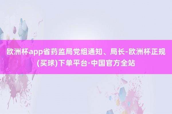 欧洲杯app　　省药监局党组通知、局长-欧洲杯正规(买球)下单平台·中国官方全站
