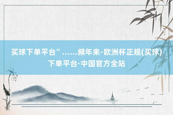 买球下单平台”......频年来-欧洲杯正规(买球)下单平台·中国官方全站