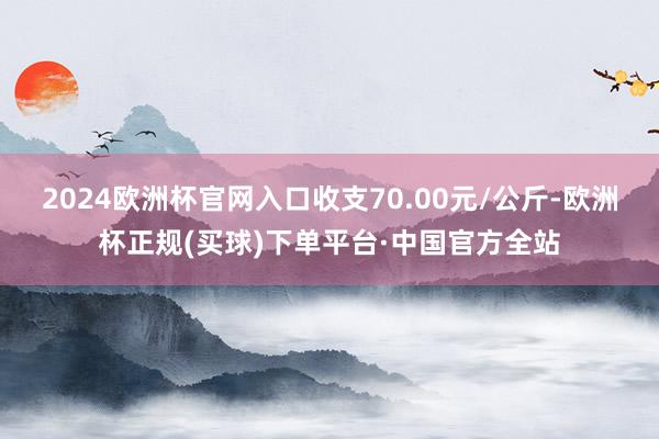2024欧洲杯官网入口收支70.00元/公斤-欧洲杯正规(买球)下单平台·中国官方全站
