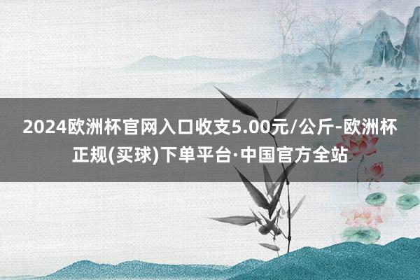 2024欧洲杯官网入口收支5.00元/公斤-欧洲杯正规(买球)下单平台·中国官方全站