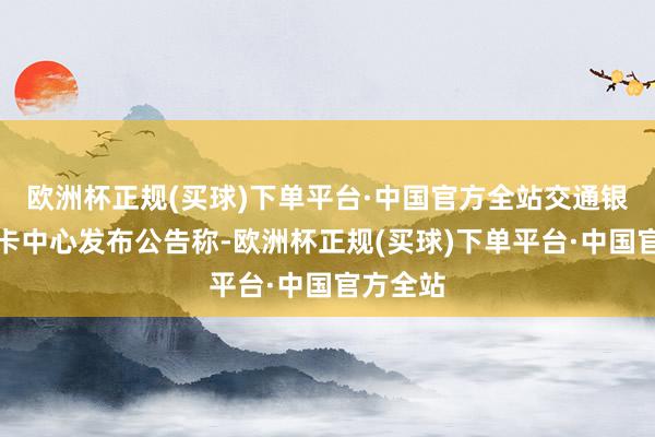 欧洲杯正规(买球)下单平台·中国官方全站交通银行信用卡中心发布公告称-欧洲杯正规(买球)下单平台·中国官方全站