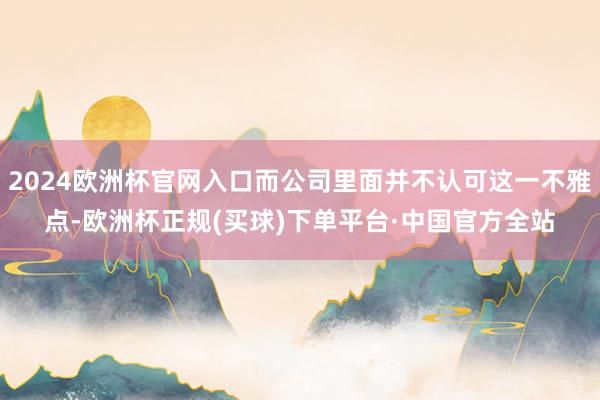 2024欧洲杯官网入口而公司里面并不认可这一不雅点-欧洲杯正规(买球)下单平台·中国官方全站