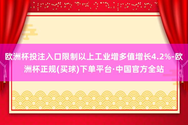 欧洲杯投注入口限制以上工业增多值增长4.2%-欧洲杯正规(买球)下单平台·中国官方全站
