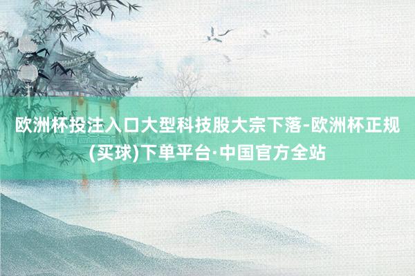 欧洲杯投注入口　　大型科技股大宗下落-欧洲杯正规(买球)下单平台·中国官方全站