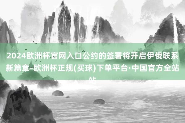 2024欧洲杯官网入口公约的签署将开启伊俄联系新篇章-欧洲杯正规(买球)下单平台·中国官方全站