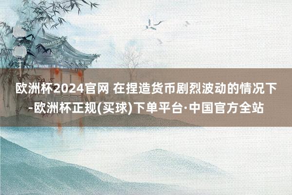 欧洲杯2024官网 　　在捏造货币剧烈波动的情况下-欧洲杯正规(买球)下单平台·中国官方全站