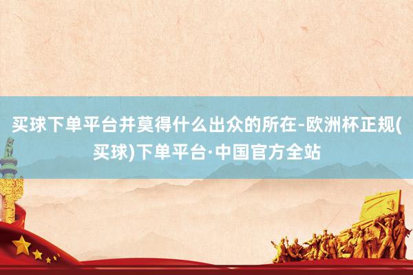 买球下单平台并莫得什么出众的所在-欧洲杯正规(买球)下单平台·中国官方全站