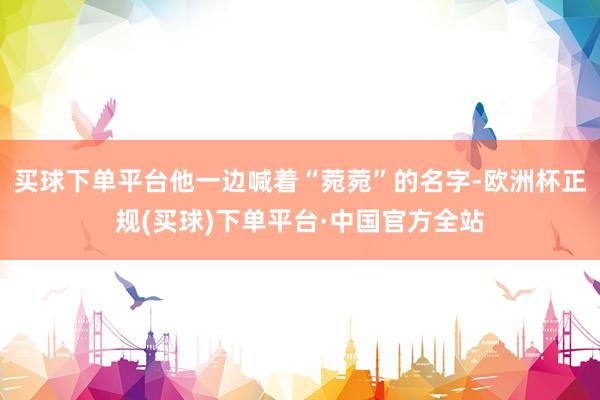 买球下单平台他一边喊着“菀菀”的名字-欧洲杯正规(买球)下单平台·中国官方全站