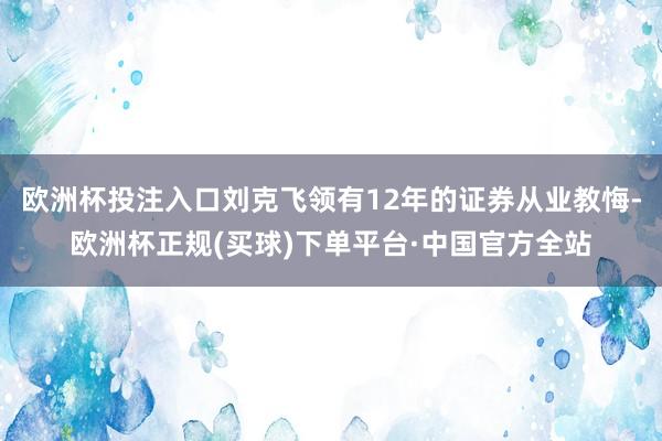 欧洲杯投注入口刘克飞领有12年的证券从业教悔-欧洲杯正规(买球)下单平台·中国官方全站