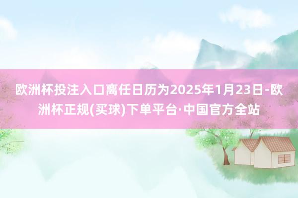 欧洲杯投注入口离任日历为2025年1月23日-欧洲杯正规(买球)下单平台·中国官方全站