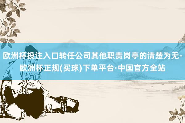 欧洲杯投注入口转任公司其他职责岗亭的清楚为无-欧洲杯正规(买球)下单平台·中国官方全站
