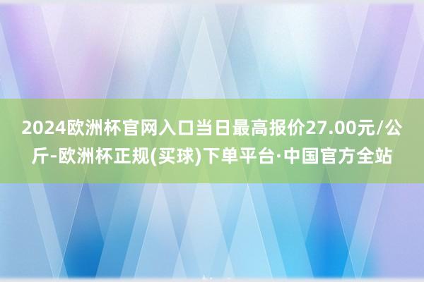 2024欧洲杯官网入口当日最高报价27.00元/公斤-欧洲杯正规(买球)下单平台·中国官方全站