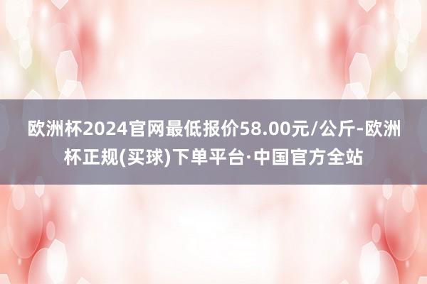 欧洲杯2024官网最低报价58.00元/公斤-欧洲杯正规(买球)下单平台·中国官方全站
