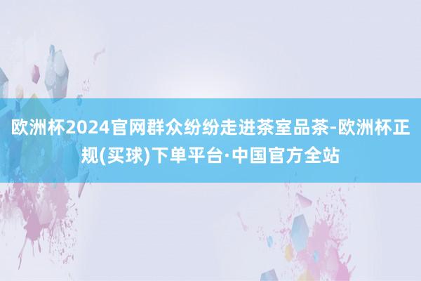 欧洲杯2024官网群众纷纷走进茶室品茶-欧洲杯正规(买球)下单平台·中国官方全站