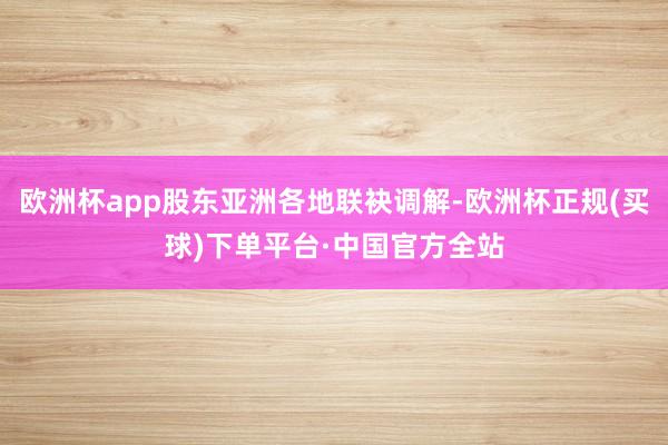 欧洲杯app股东亚洲各地联袂调解-欧洲杯正规(买球)下单平台·中国官方全站