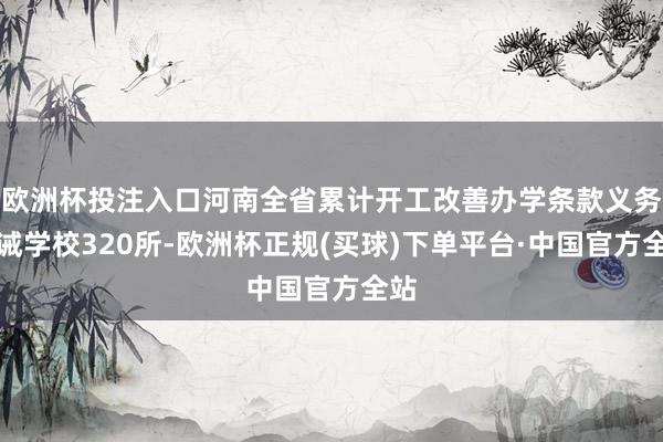 欧洲杯投注入口河南全省累计开工改善办学条款义务训诫学校320所-欧洲杯正规(买球)下单平台·中国官方全站