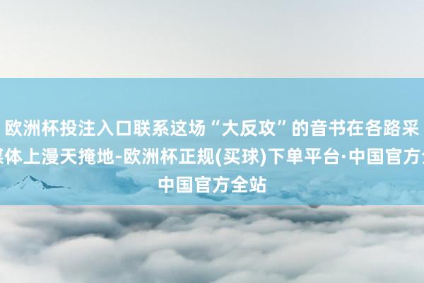 欧洲杯投注入口联系这场“大反攻”的音书在各路采集媒体上漫天掩地-欧洲杯正规(买球)下单平台·中国官方全站
