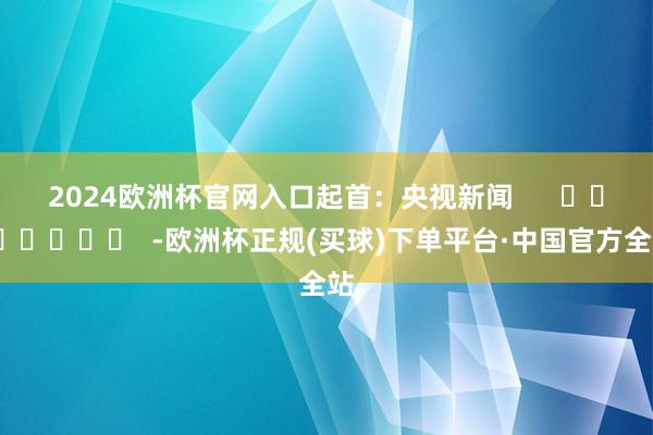 2024欧洲杯官网入口　　起首：央视新闻      		  					  -欧洲杯正规(买球)下单平台·中国官方全站