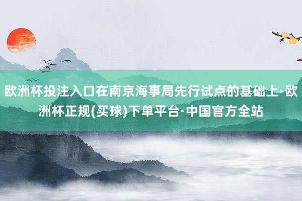 欧洲杯投注入口在南京海事局先行试点的基础上-欧洲杯正规(买球)下单平台·中国官方全站