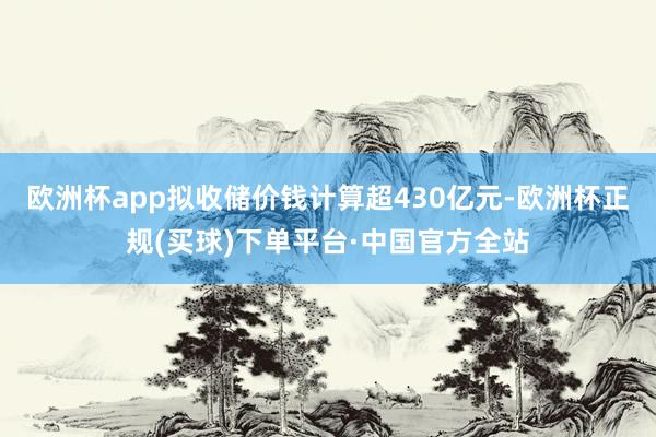 欧洲杯app拟收储价钱计算超430亿元-欧洲杯正规(买球)下单平台·中国官方全站