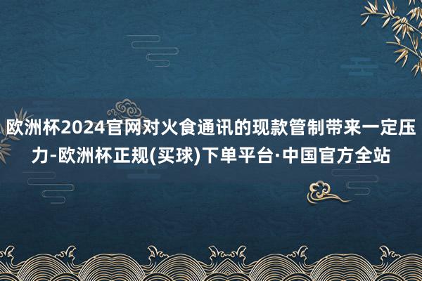 欧洲杯2024官网对火食通讯的现款管制带来一定压力-欧洲杯正规(买球)下单平台·中国官方全站