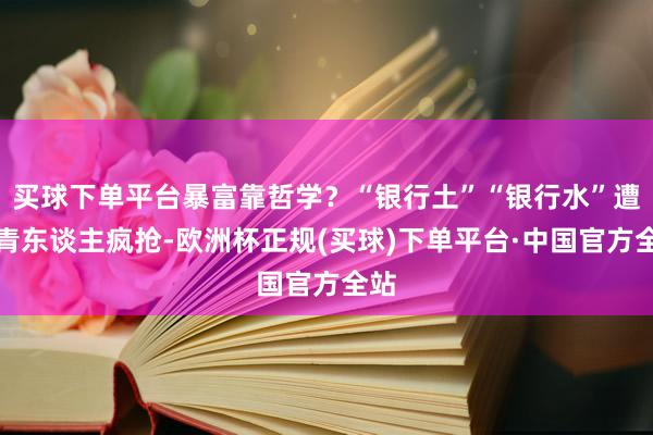 买球下单平台暴富靠哲学？“银行土”“银行水”遭年青东谈主疯抢-欧洲杯正规(买球)下单平台·中国官方全站