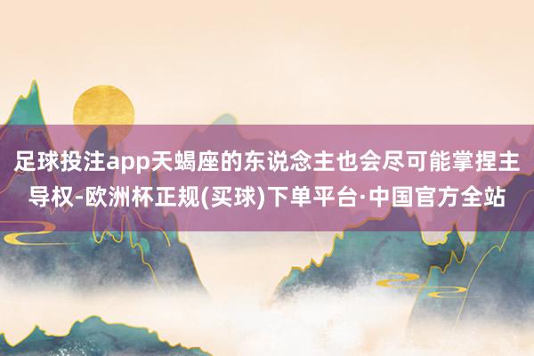 足球投注app天蝎座的东说念主也会尽可能掌捏主导权-欧洲杯正规(买球)下单平台·中国官方全站