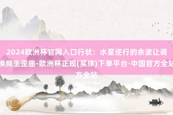 2024欧洲杯官网入口行状：水星逆行的余波让调换频生歪曲-欧洲杯正规(买球)下单平台·中国官方全站