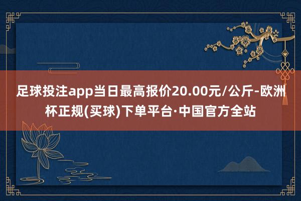 足球投注app当日最高报价20.00元/公斤-欧洲杯正规(买球)下单平台·中国官方全站