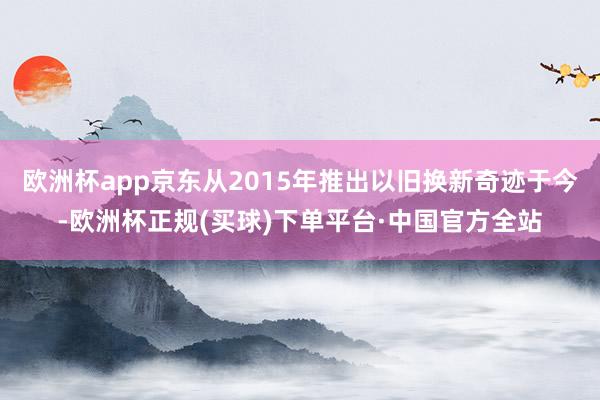 欧洲杯app京东从2015年推出以旧换新奇迹于今-欧洲杯正规(买球)下单平台·中国官方全站