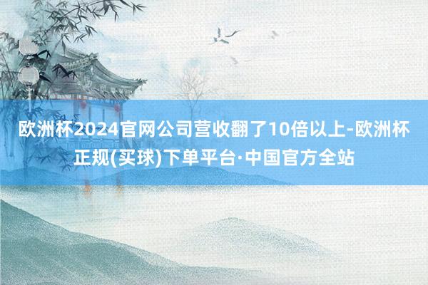 欧洲杯2024官网公司营收翻了10倍以上-欧洲杯正规(买球)下单平台·中国官方全站