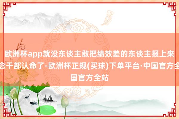 欧洲杯app就没东谈主敢把绩效差的东谈主报上来作念干部认命了-欧洲杯正规(买球)下单平台·中国官方全站